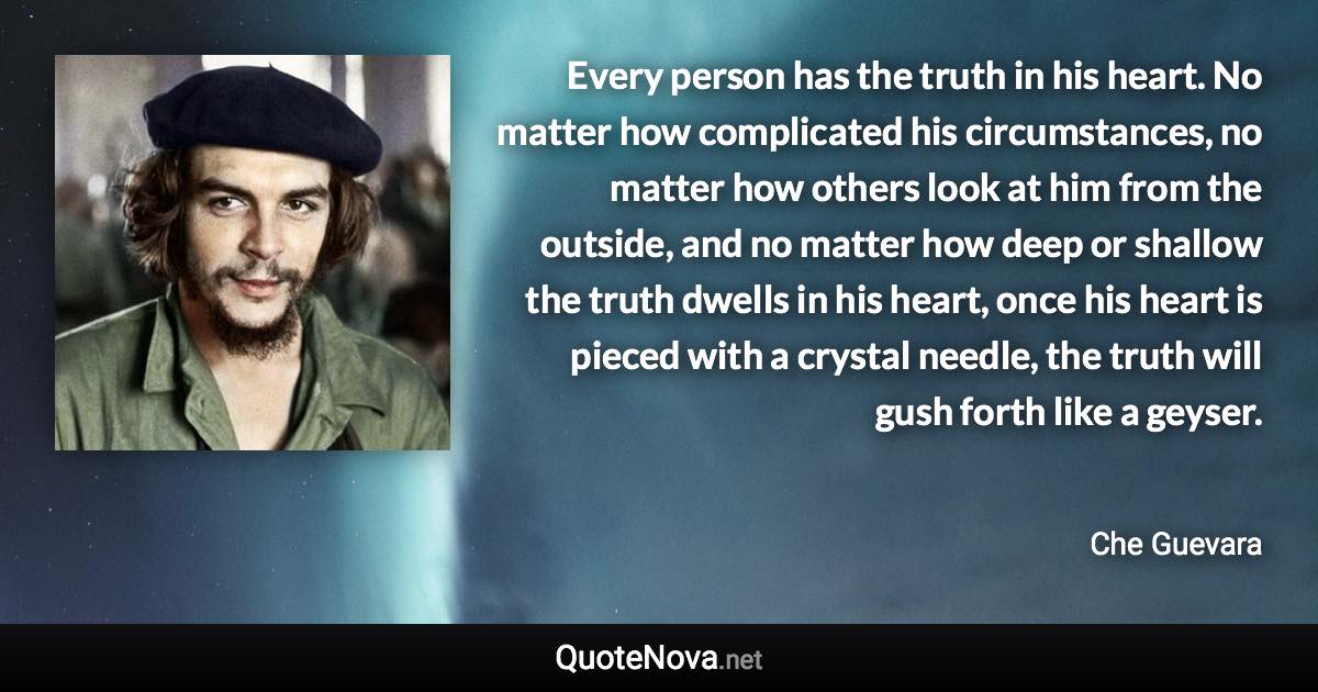 Every person has the truth in his heart. No matter how complicated his circumstances, no matter how others look at him from the outside, and no matter how deep or shallow the truth dwells in his heart, once his heart is pieced with a crystal needle, the truth will gush forth like a geyser. - Che Guevara quote