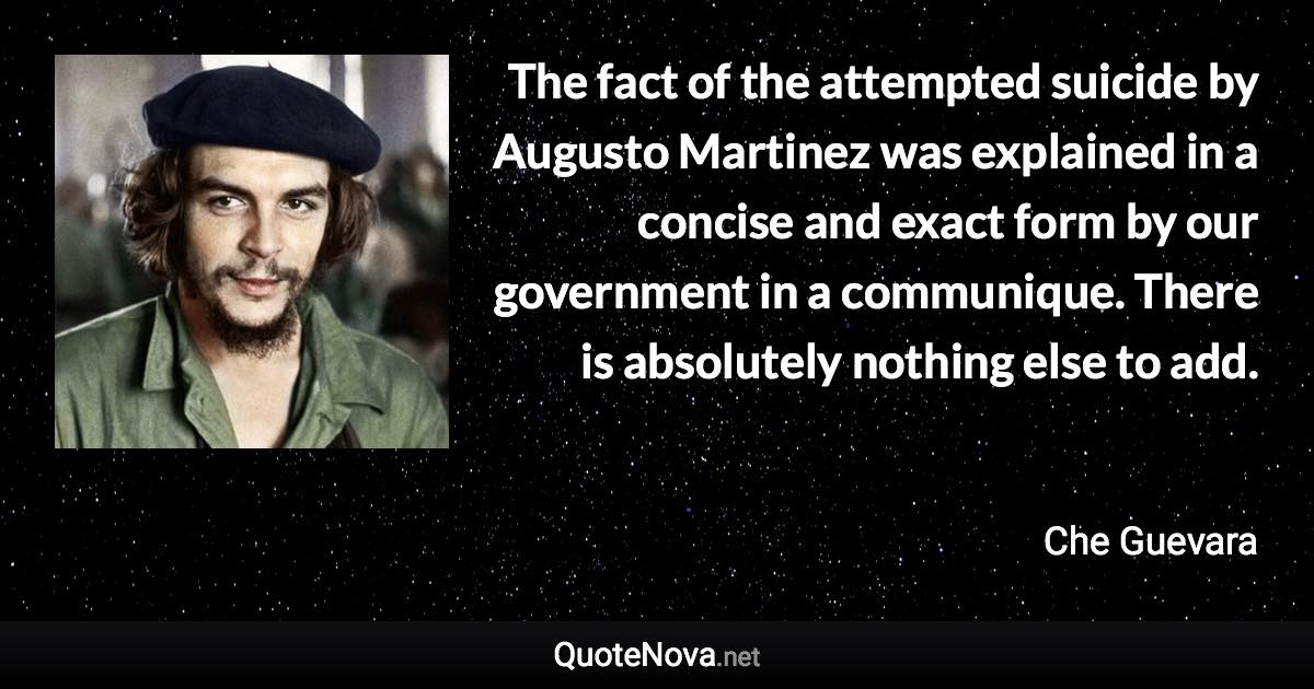 The fact of the attempted suicide by Augusto Martinez was explained in a concise and exact form by our government in a communique. There is absolutely nothing else to add. - Che Guevara quote