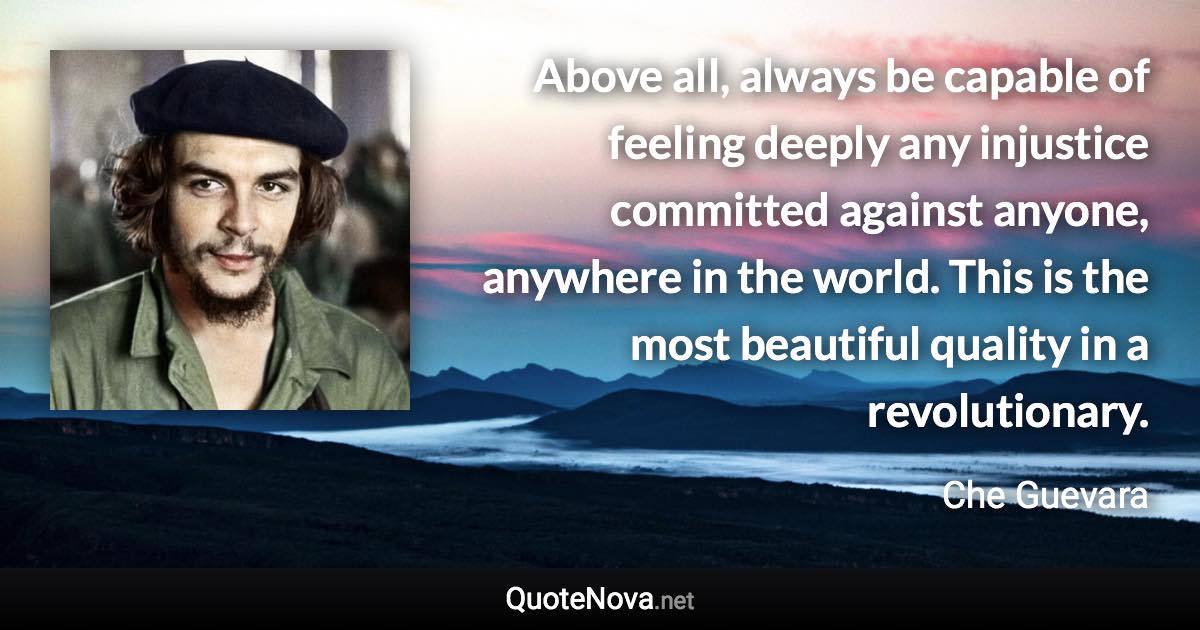 Above all, always be capable of feeling deeply any injustice committed against anyone, anywhere in the world. This is the most beautiful quality in a revolutionary. - Che Guevara quote