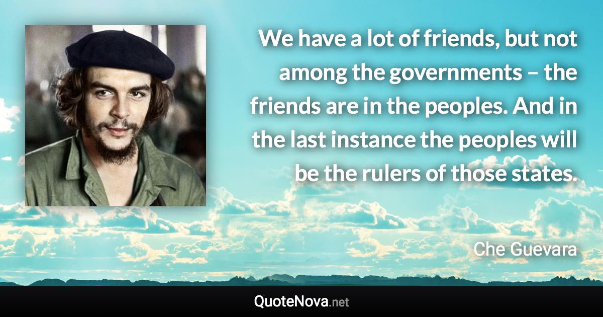 We have a lot of friends, but not among the governments – the friends are in the peoples. And in the last instance the peoples will be the rulers of those states. - Che Guevara quote