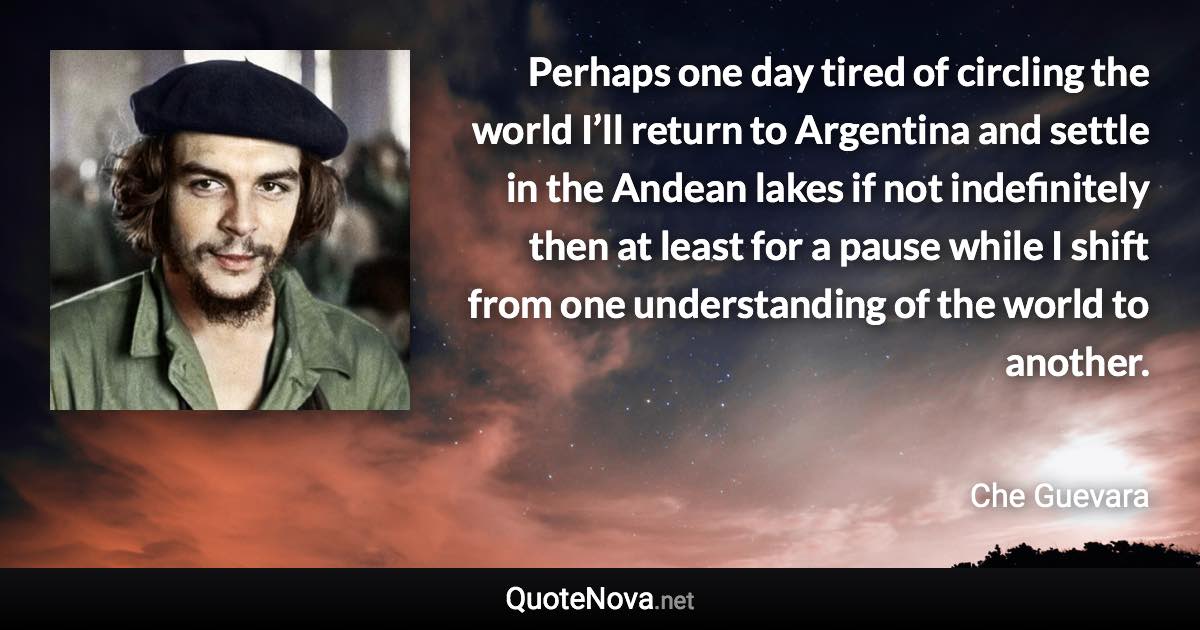 Perhaps one day tired of circling the world I’ll return to Argentina and settle in the Andean lakes if not indefinitely then at least for a pause while I shift from one understanding of the world to another. - Che Guevara quote