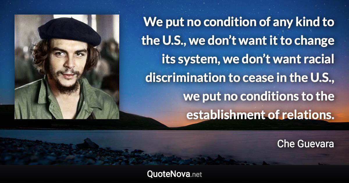 We put no condition of any kind to the U.S., we don’t want it to change its system, we don’t want racial discrimination to cease in the U.S., we put no conditions to the establishment of relations. - Che Guevara quote