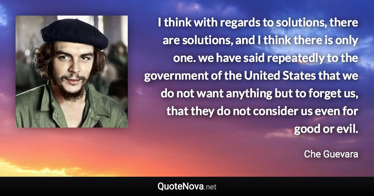 I think with regards to solutions, there are solutions, and I think there is only one. we have said repeatedly to the government of the United States that we do not want anything but to forget us, that they do not consider us even for good or evil. - Che Guevara quote