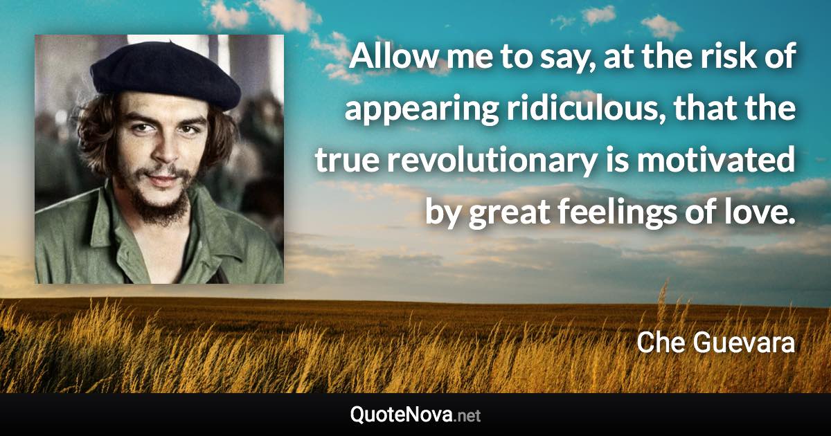 Allow me to say, at the risk of appearing ridiculous, that the true revolutionary is motivated by great feelings of love. - Che Guevara quote