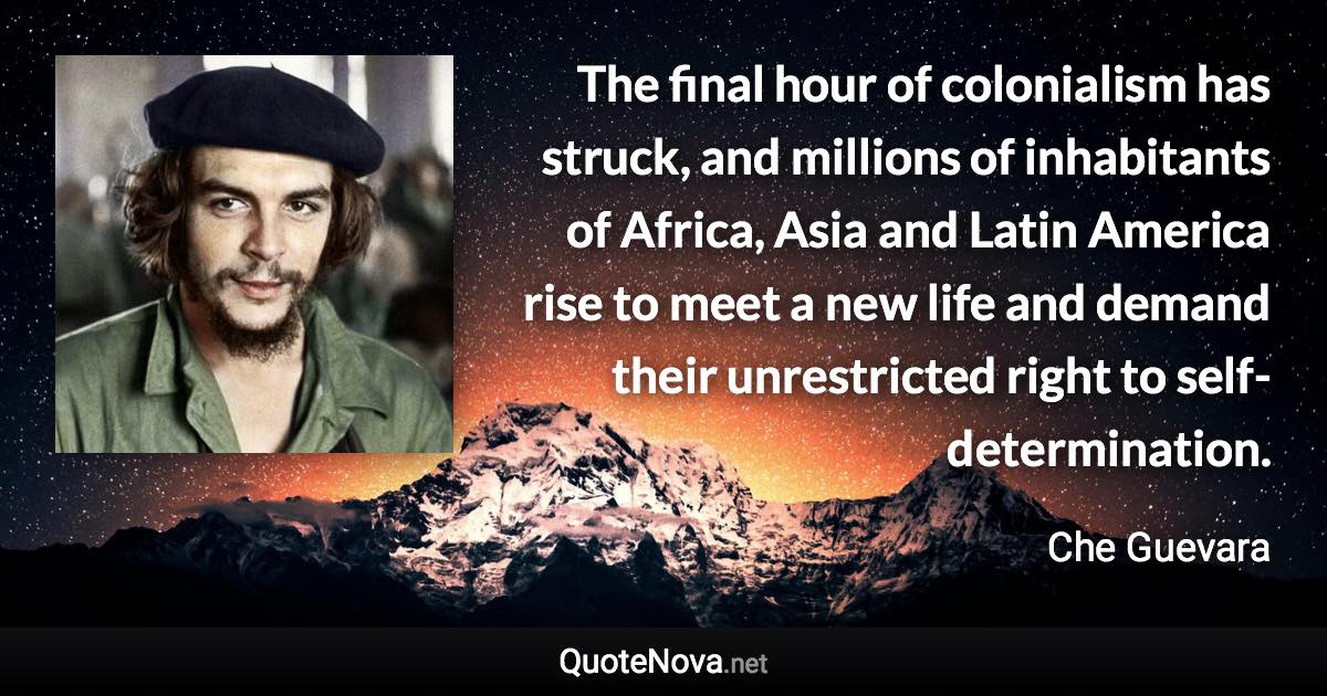 The final hour of colonialism has struck, and millions of inhabitants of Africa, Asia and Latin America rise to meet a new life and demand their unrestricted right to self-determination. - Che Guevara quote