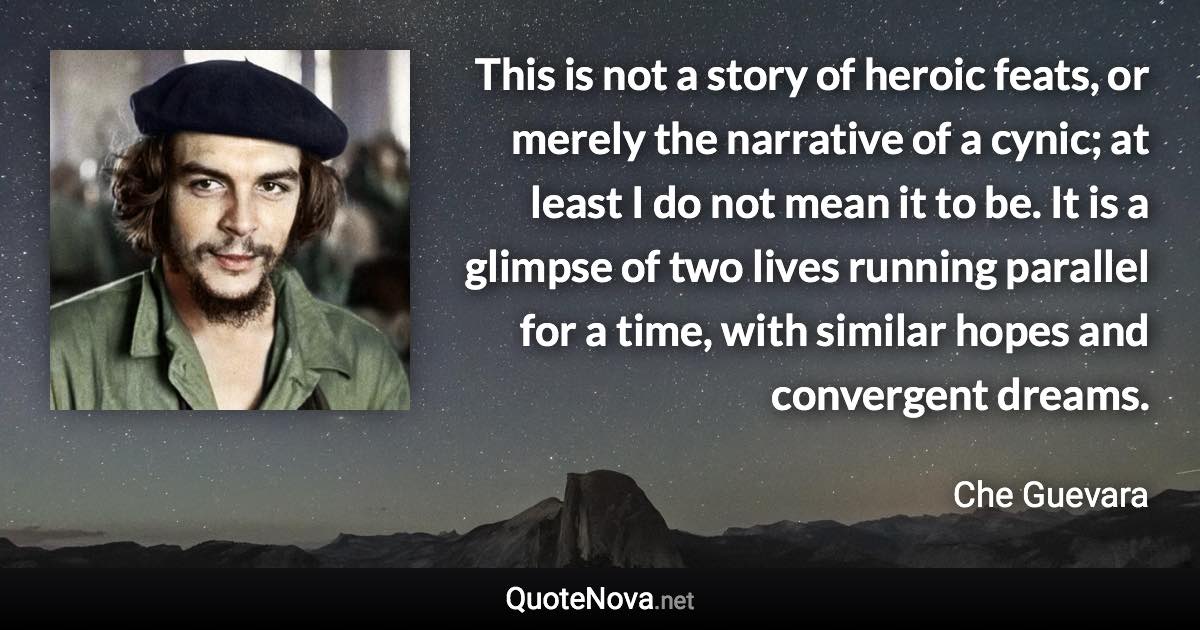 This is not a story of heroic feats, or merely the narrative of a cynic; at least I do not mean it to be. It is a glimpse of two lives running parallel for a time, with similar hopes and convergent dreams. - Che Guevara quote