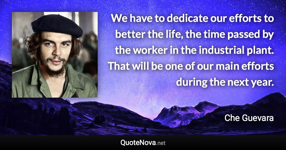 We have to dedicate our efforts to better the life, the time passed by the worker in the industrial plant. That will be one of our main efforts during the next year. - Che Guevara quote