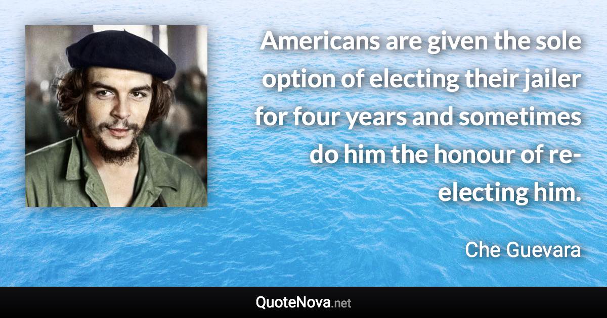 Americans are given the sole option of electing their jailer for four years and sometimes do him the honour of re-electing him. - Che Guevara quote