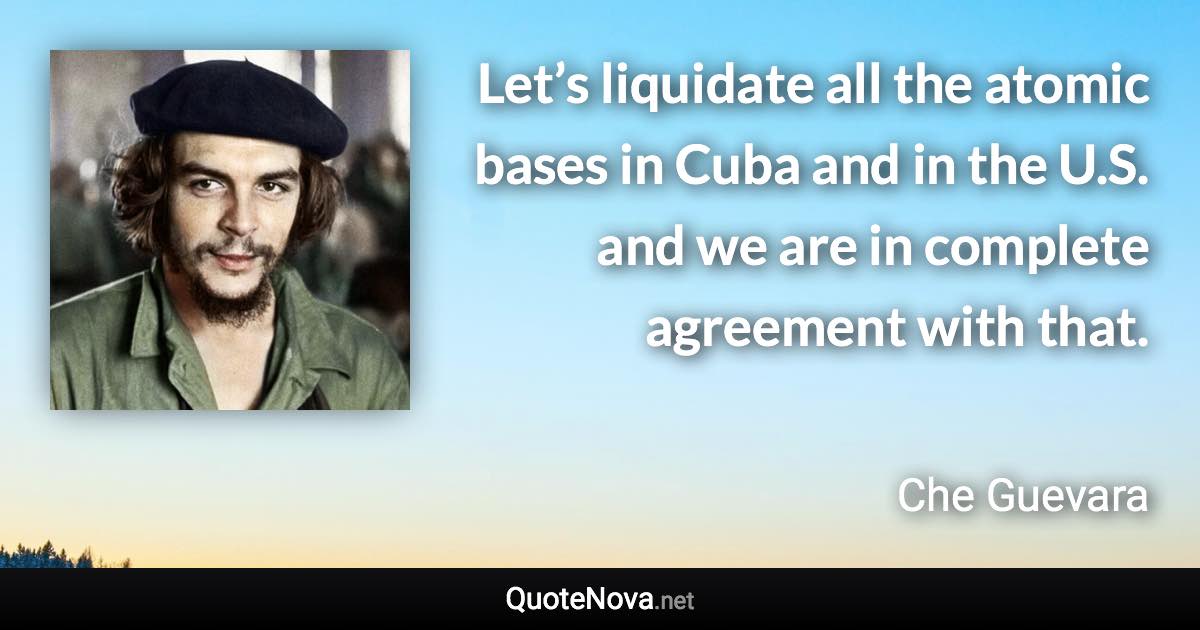 Let’s liquidate all the atomic bases in Cuba and in the U.S. and we are in complete agreement with that. - Che Guevara quote