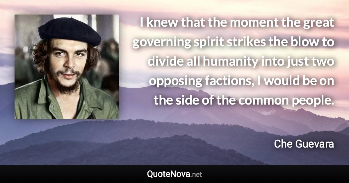 I knew that the moment the great governing spirit strikes the blow to divide all humanity into just two opposing factions, I would be on the side of the common people. - Che Guevara quote