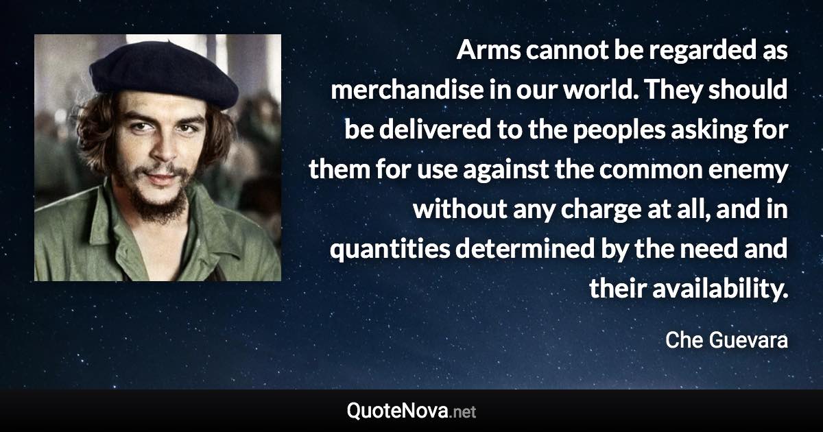 Arms cannot be regarded as merchandise in our world. They should be delivered to the peoples asking for them for use against the common enemy without any charge at all, and in quantities determined by the need and their availability. - Che Guevara quote