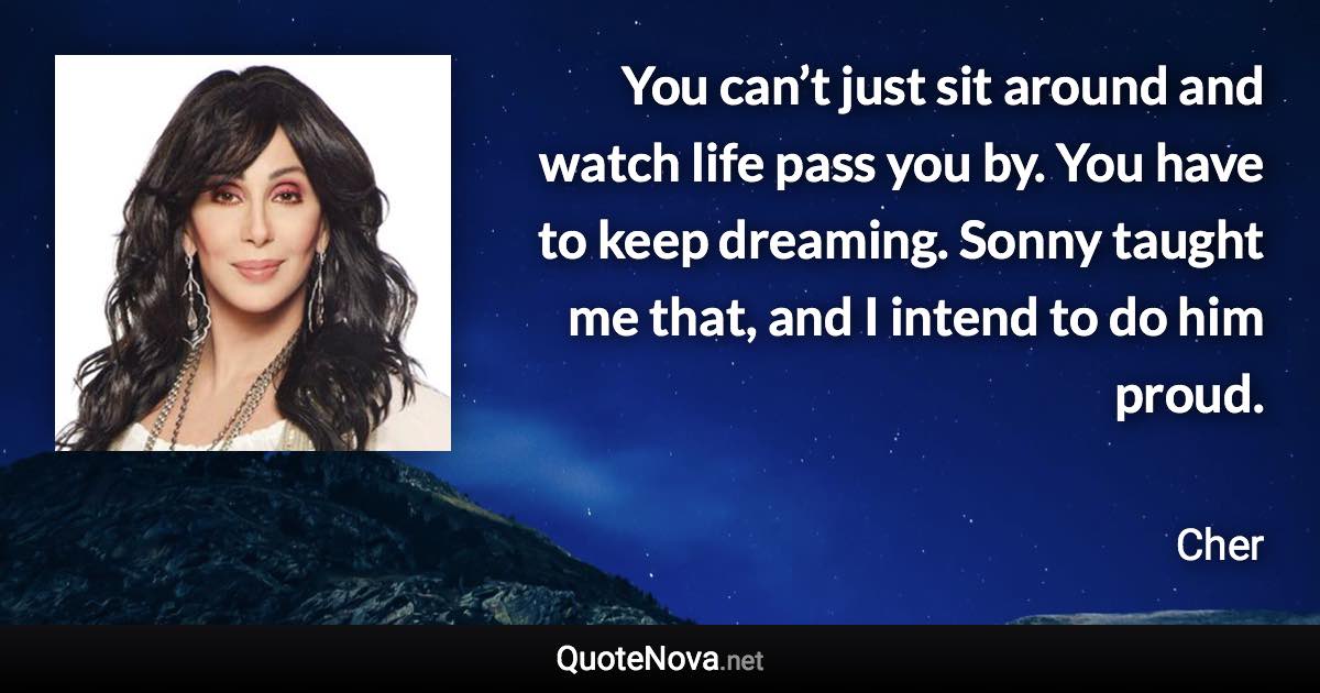 You can’t just sit around and watch life pass you by. You have to keep dreaming. Sonny taught me that, and I intend to do him proud. - Cher quote