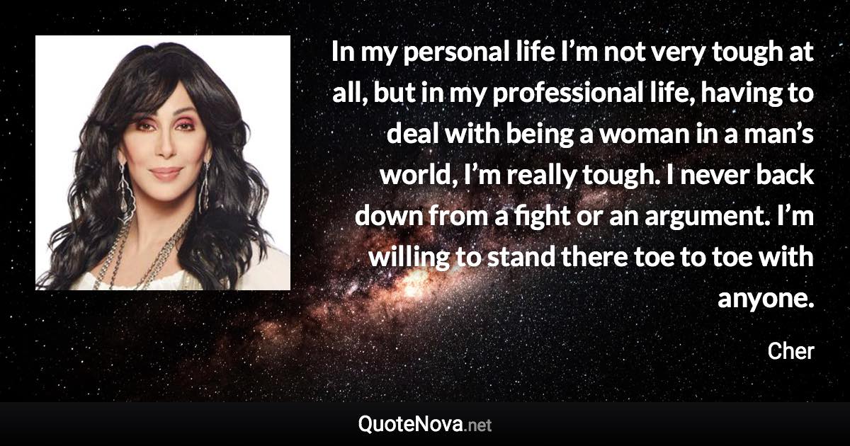 In my personal life I’m not very tough at all, but in my professional life, having to deal with being a woman in a man’s world, I’m really tough. I never back down from a fight or an argument. I’m willing to stand there toe to toe with anyone. - Cher quote