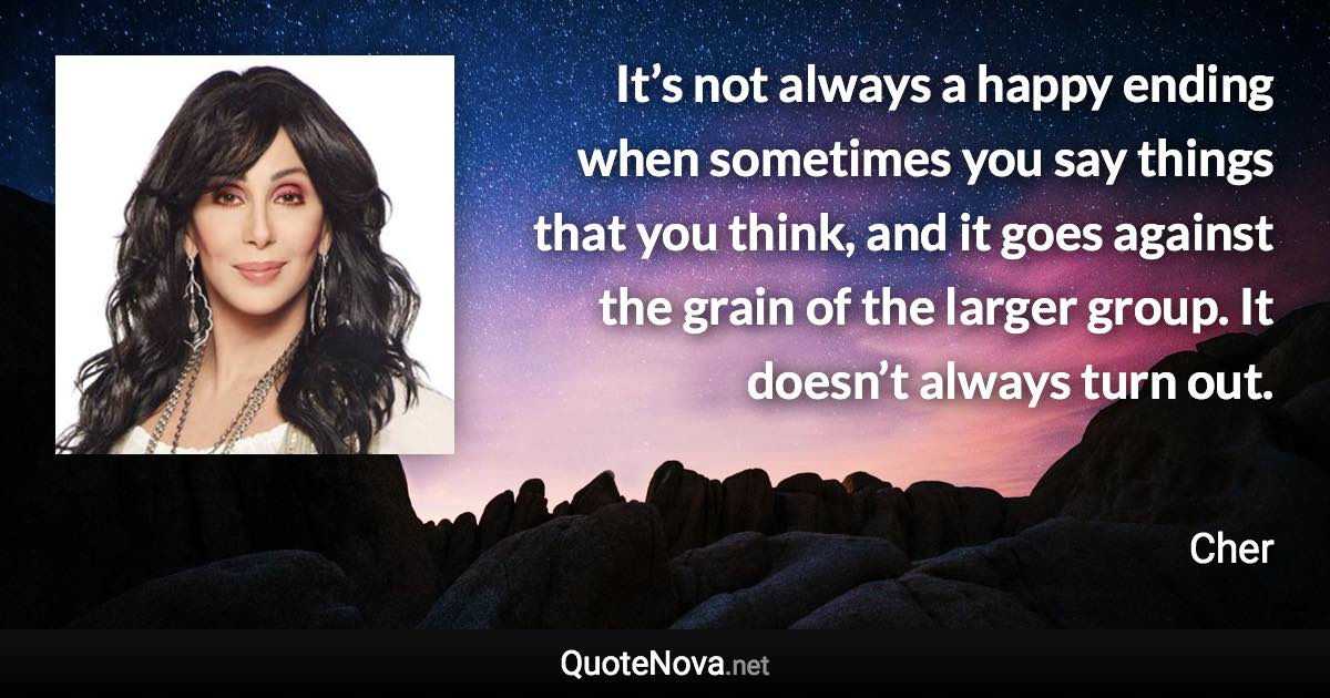 It’s not always a happy ending when sometimes you say things that you think, and it goes against the grain of the larger group. It doesn’t always turn out. - Cher quote