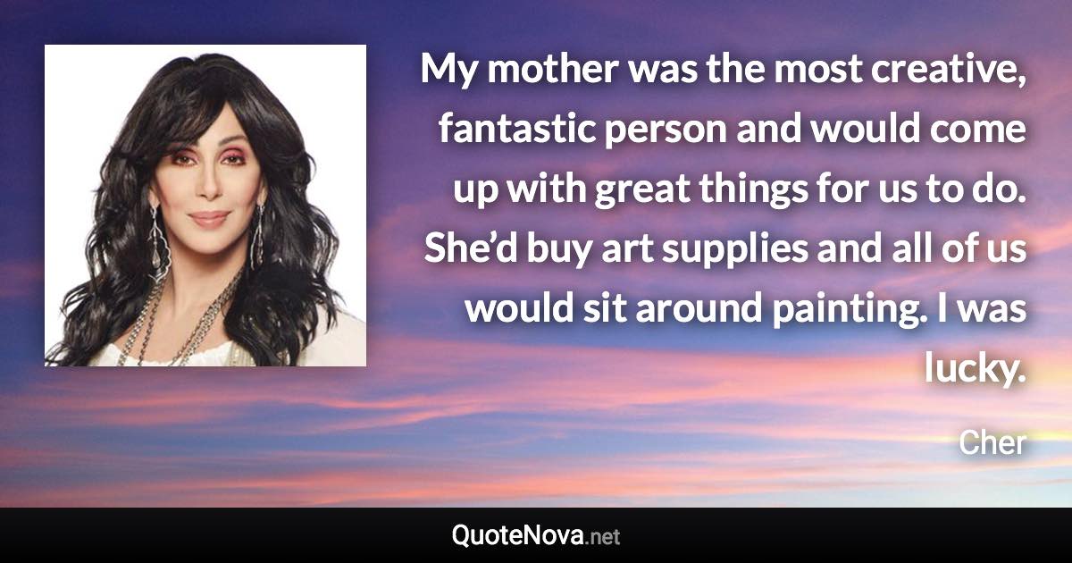 My mother was the most creative, fantastic person and would come up with great things for us to do. She’d buy art supplies and all of us would sit around painting. I was lucky. - Cher quote