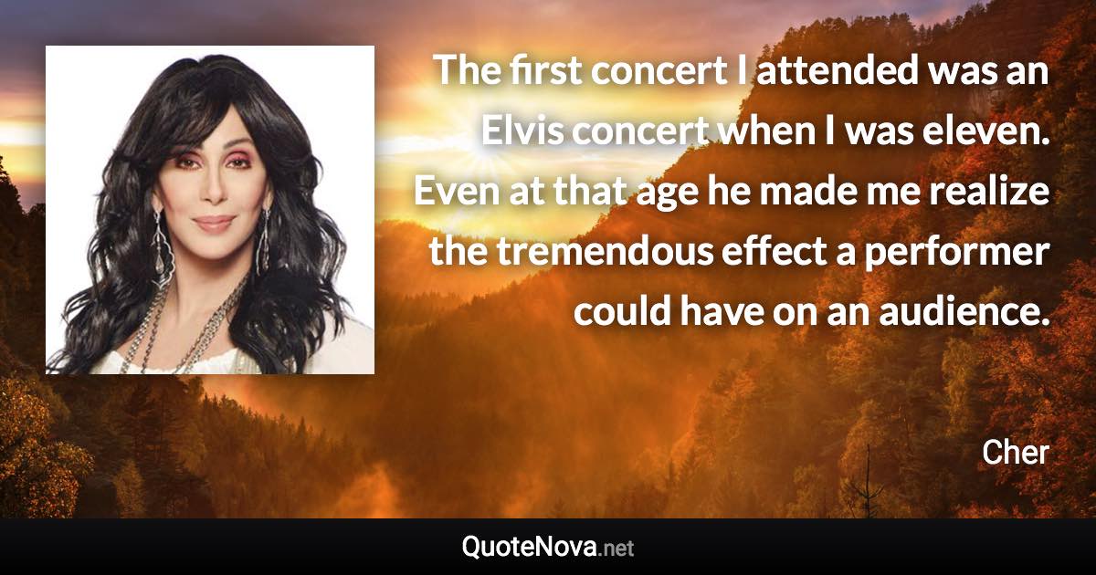 The first concert I attended was an Elvis concert when I was eleven. Even at that age he made me realize the tremendous effect a performer could have on an audience. - Cher quote