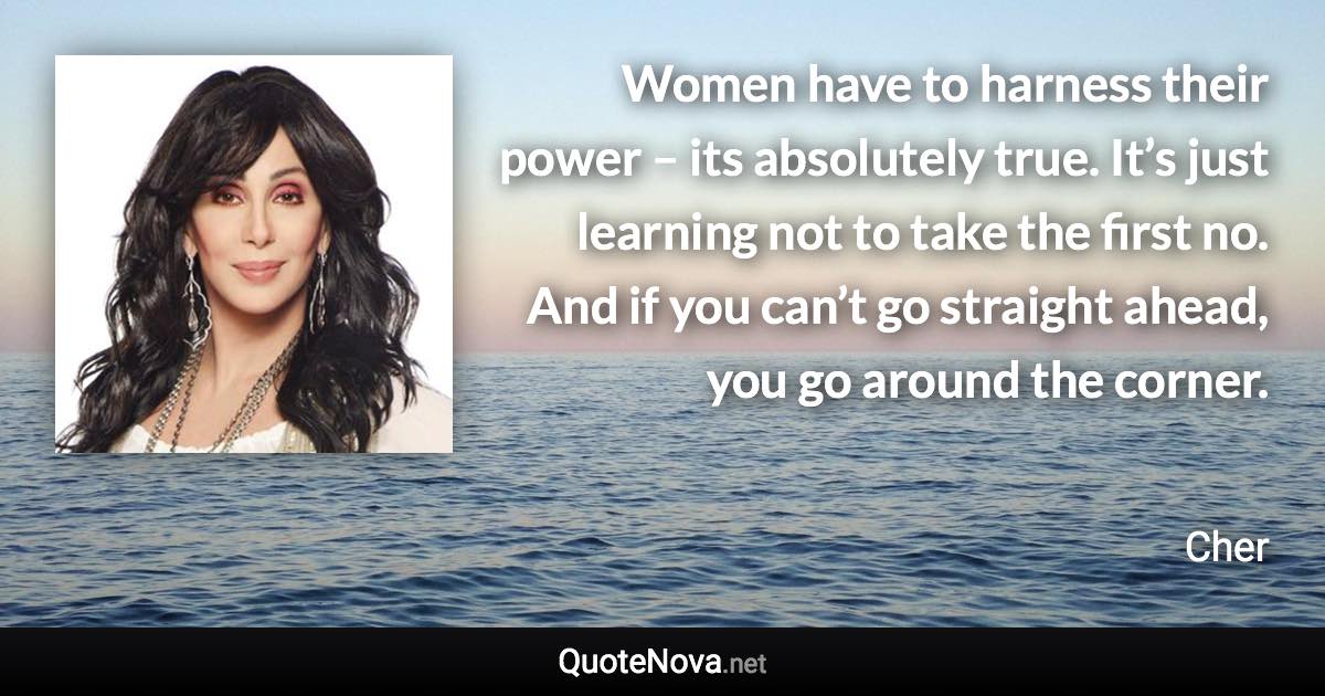 Women have to harness their power – its absolutely true. It’s just learning not to take the first no. And if you can’t go straight ahead, you go around the corner. - Cher quote