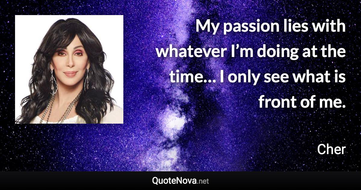 My passion lies with whatever I’m doing at the time… I only see what is front of me. - Cher quote