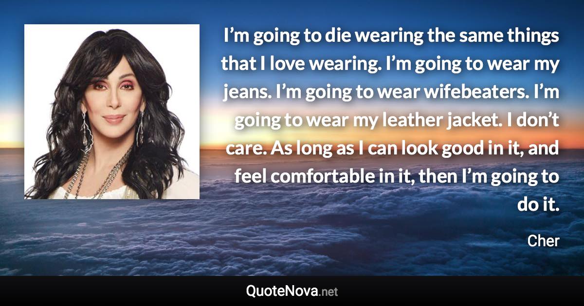 I’m going to die wearing the same things that I love wearing. I’m going to wear my jeans. I’m going to wear wifebeaters. I’m going to wear my leather jacket. I don’t care. As long as I can look good in it, and feel comfortable in it, then I’m going to do it. - Cher quote