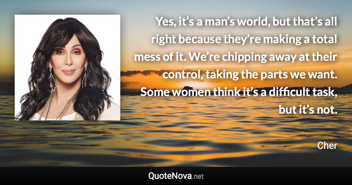 Yes, it’s a man’s world, but that’s all right because they’re making a total mess of it. We’re chipping away at their control, taking the parts we want. Some women think it’s a difficult task, but it’s not. - Cher quote