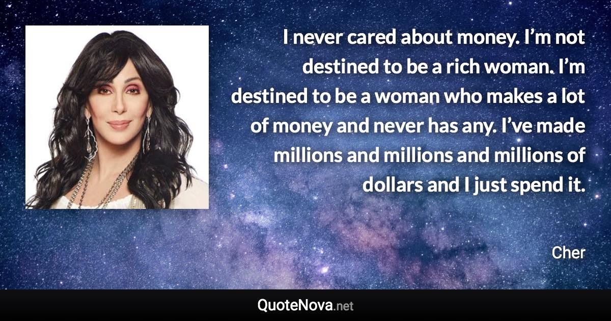 I never cared about money. I’m not destined to be a rich woman. I’m destined to be a woman who makes a lot of money and never has any. I’ve made millions and millions and millions of dollars and I just spend it. - Cher quote