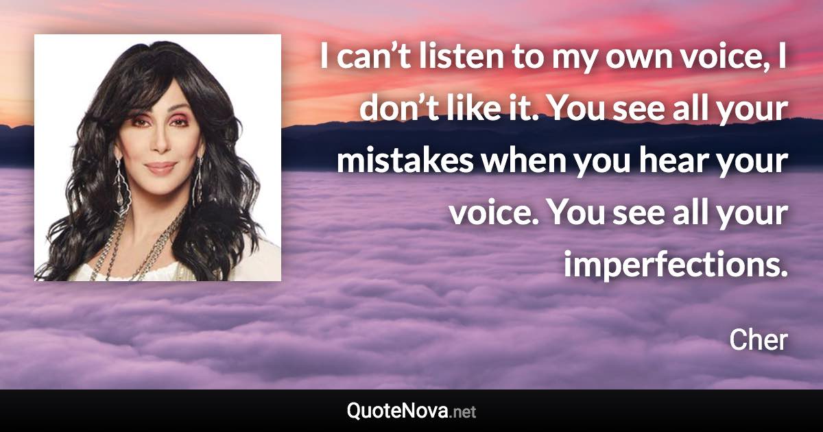 I can’t listen to my own voice, I don’t like it. You see all your mistakes when you hear your voice. You see all your imperfections. - Cher quote