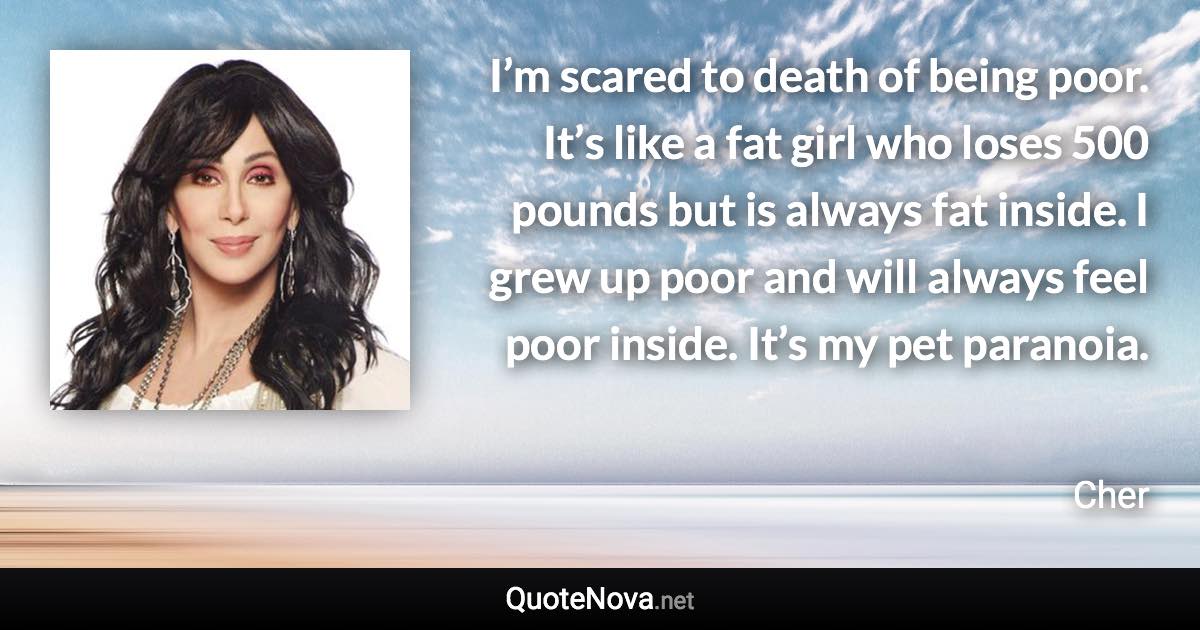 I’m scared to death of being poor. It’s like a fat girl who loses 500 pounds but is always fat inside. I grew up poor and will always feel poor inside. It’s my pet paranoia. - Cher quote