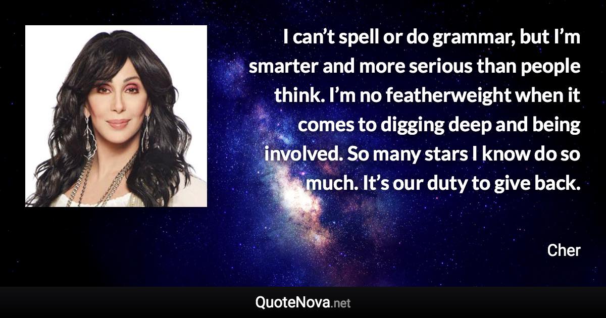 I can’t spell or do grammar, but I’m smarter and more serious than people think. I’m no featherweight when it comes to digging deep and being involved. So many stars I know do so much. It’s our duty to give back. - Cher quote