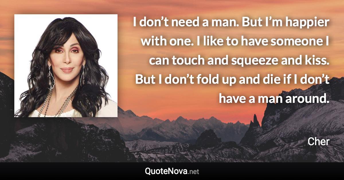 I don’t need a man. But I’m happier with one. I like to have someone I can touch and squeeze and kiss. But I don’t fold up and die if I don’t have a man around. - Cher quote