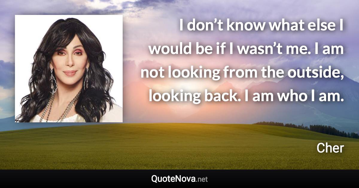 I don’t know what else I would be if I wasn’t me. I am not looking from the outside, looking back. I am who I am. - Cher quote