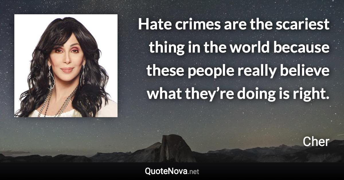 Hate crimes are the scariest thing in the world because these people really believe what they’re doing is right. - Cher quote