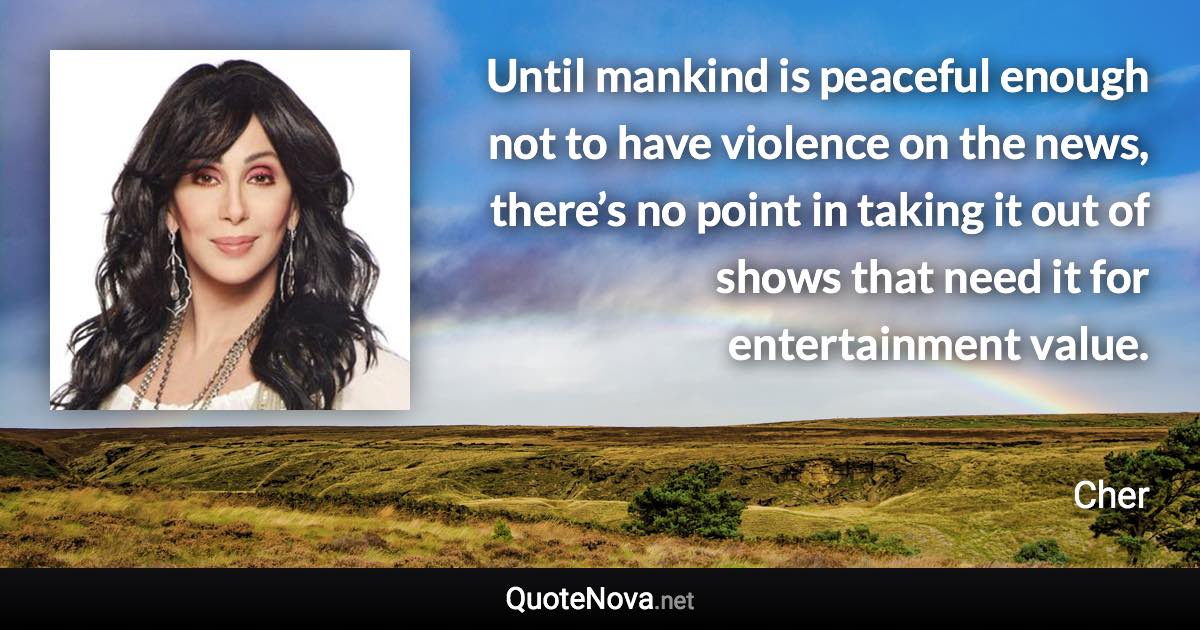 Until mankind is peaceful enough not to have violence on the news, there’s no point in taking it out of shows that need it for entertainment value. - Cher quote