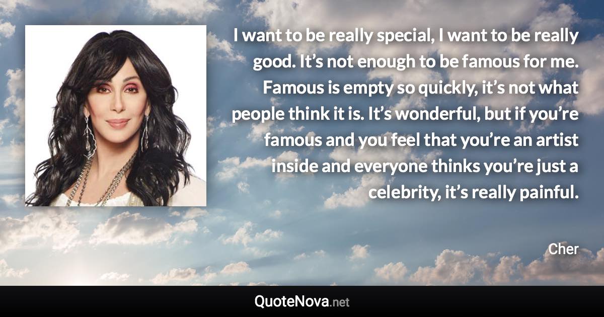 I want to be really special, I want to be really good. It’s not enough to be famous for me. Famous is empty so quickly, it’s not what people think it is. It’s wonderful, but if you’re famous and you feel that you’re an artist inside and everyone thinks you’re just a celebrity, it’s really painful. - Cher quote