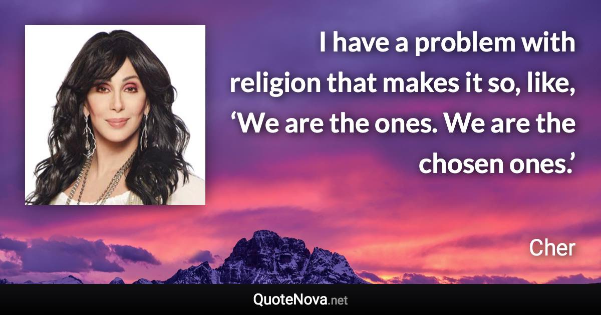 I have a problem with religion that makes it so, like, ‘We are the ones. We are the chosen ones.’ - Cher quote