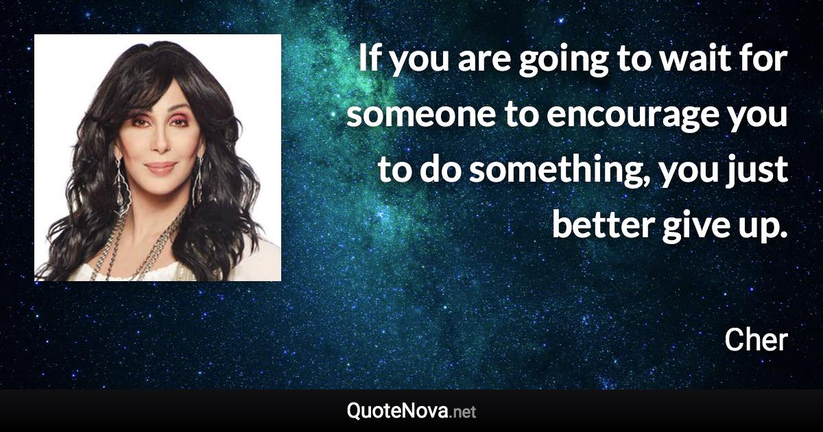 If you are going to wait for someone to encourage you to do something, you just better give up. - Cher quote