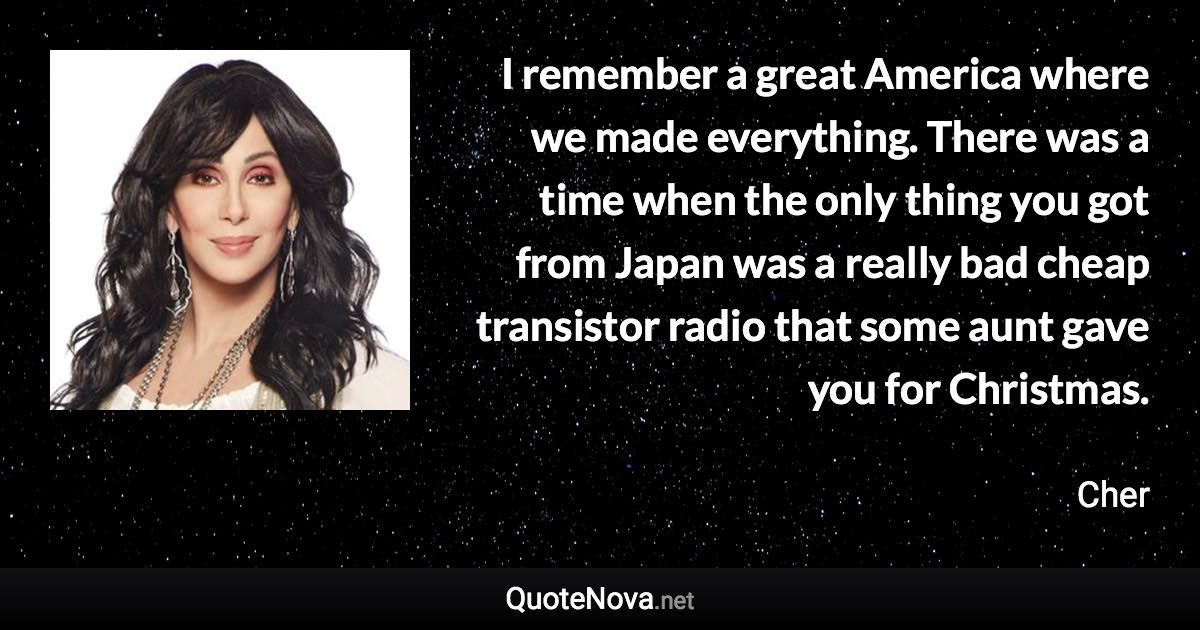 I remember a great America where we made everything. There was a time when the only thing you got from Japan was a really bad cheap transistor radio that some aunt gave you for Christmas. - Cher quote