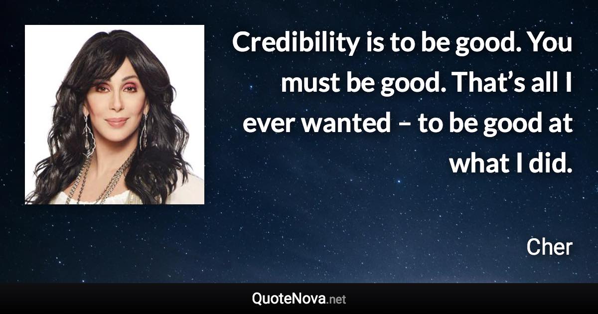 Credibility is to be good. You must be good. That’s all I ever wanted – to be good at what I did. - Cher quote