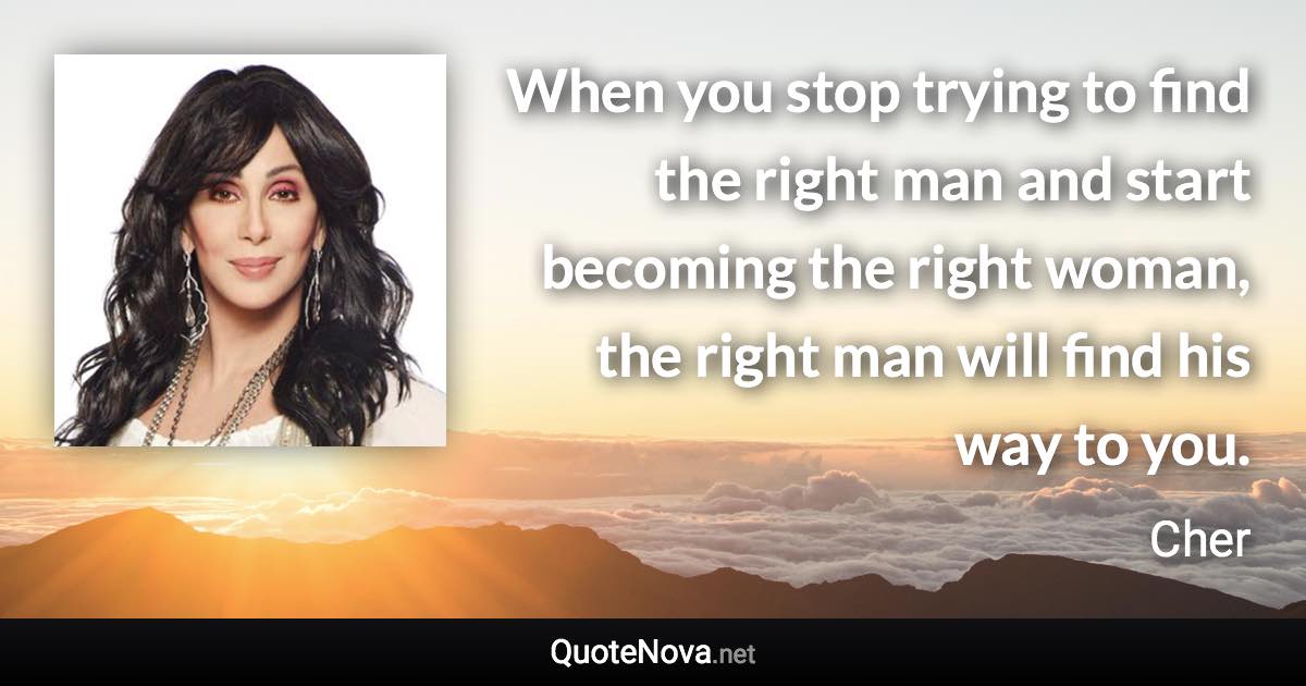 When you stop trying to find the right man and start becoming the right woman, the right man will find his way to you. - Cher quote