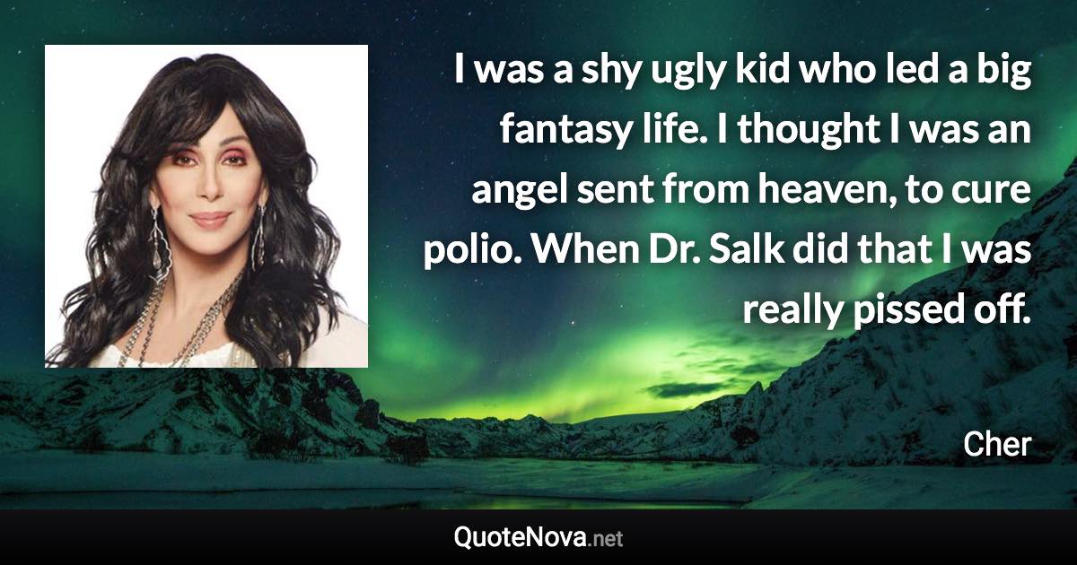 I was a shy ugly kid who led a big fantasy life. I thought I was an angel sent from heaven, to cure polio. When Dr. Salk did that I was really pissed off. - Cher quote