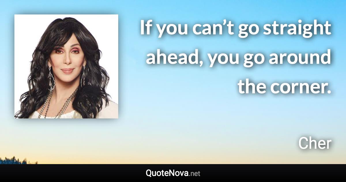 If you can’t go straight ahead, you go around the corner. - Cher quote