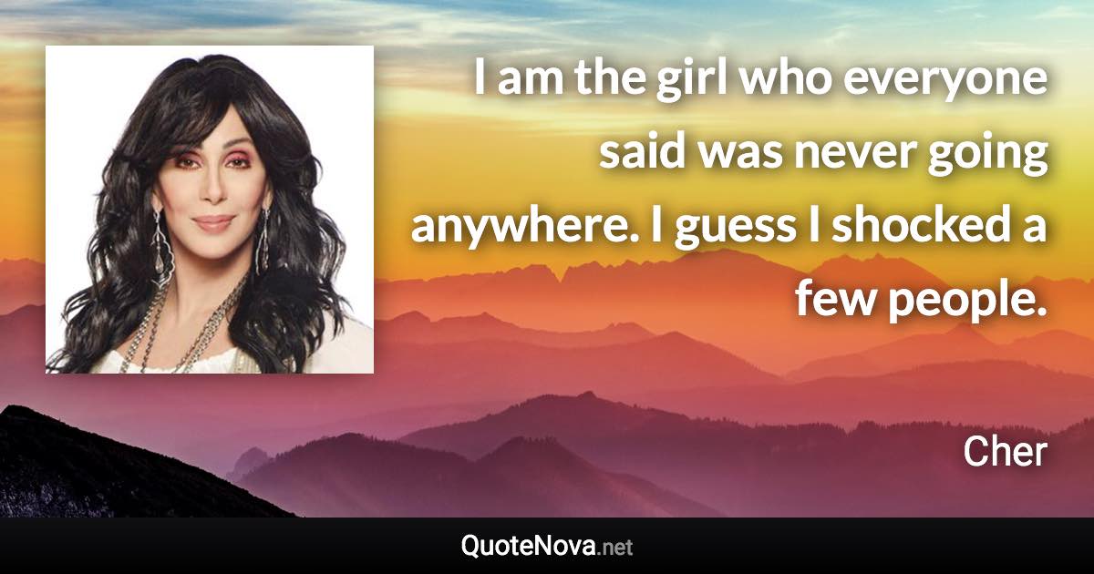 I am the girl who everyone said was never going anywhere. I guess I shocked a few people. - Cher quote