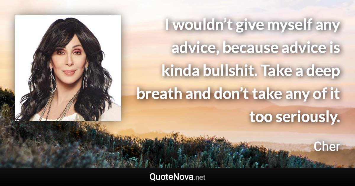 I wouldn’t give myself any advice, because advice is kinda bullshit. Take a deep breath and don’t take any of it too seriously. - Cher quote