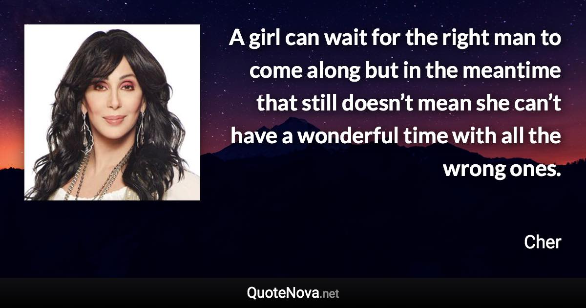 A girl can wait for the right man to come along but in the meantime that still doesn’t mean she can’t have a wonderful time with all the wrong ones. - Cher quote