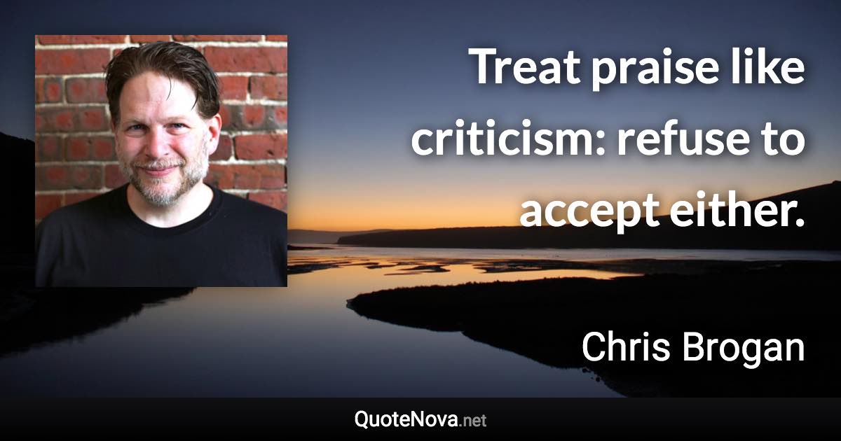 Treat praise like criticism: refuse to accept either. - Chris Brogan quote