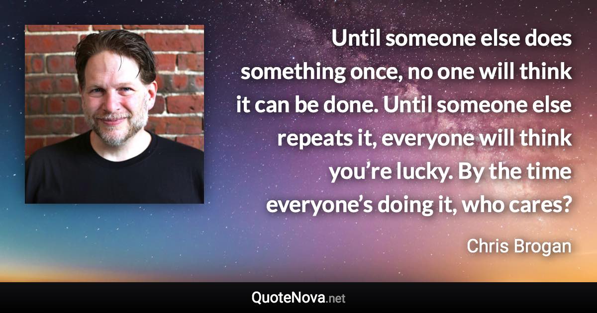 Until someone else does something once, no one will think it can be done. Until someone else repeats it, everyone will think you’re lucky. By the time everyone’s doing it, who cares? - Chris Brogan quote