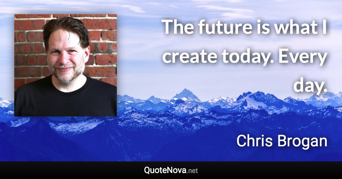 The future is what I create today. Every day. - Chris Brogan quote