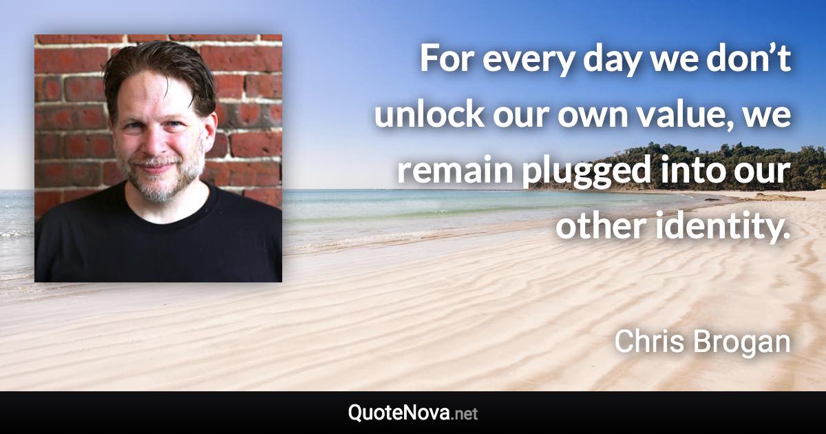For every day we don’t unlock our own value, we remain plugged into our other identity. - Chris Brogan quote