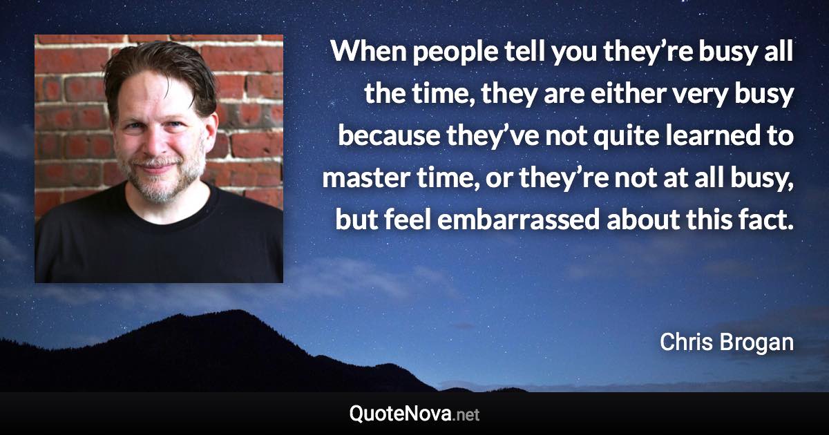 When people tell you they’re busy all the time, they are either very busy because they’ve not quite learned to master time, or they’re not at all busy, but feel embarrassed about this fact. - Chris Brogan quote