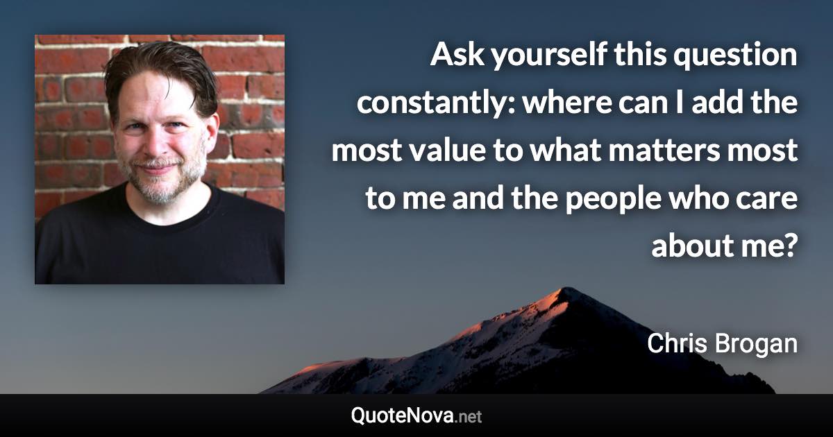 Ask yourself this question constantly: where can I add the most value to what matters most to me and the people who care about me? - Chris Brogan quote