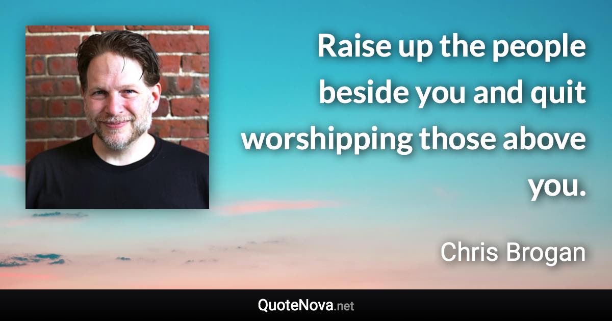Raise up the people beside you and quit worshipping those above you. - Chris Brogan quote